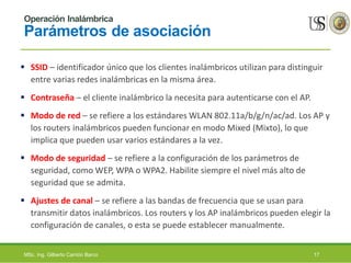 Operación Inalámbrica
Parámetros de asociación
 SSID – identificador único que los clientes inalámbricos utilizan para distinguir
entre varias redes inalámbricas en la misma área.
 Contraseña – el cliente inalámbrico la necesita para autenticarse con el AP.
 Modo de red – se refiere a los estándares WLAN 802.11a/b/g/n/ac/ad. Los AP y
los routers inalámbricos pueden funcionar en modo Mixed (Mixto), lo que
implica que pueden usar varios estándares a la vez.
 Modo de seguridad – se refiere a la configuración de los parámetros de
seguridad, como WEP, WPA o WPA2. Habilite siempre el nivel más alto de
seguridad que se admita.
 Ajustes de canal – se refiere a las bandas de frecuencia que se usan para
transmitir datos inalámbricos. Los routers y los AP inalámbricos pueden elegir la
configuración de canales, o esta se puede establecer manualmente.
MSc. Ing. Gilberto Carrión Barco 17
 