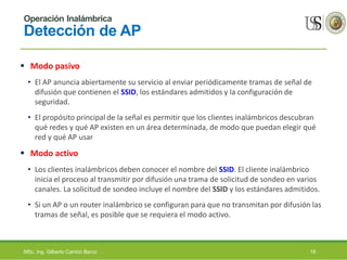Operación Inalámbrica
Detección de AP
 Modo pasivo
• El AP anuncia abiertamente su servicio al enviar periódicamente tramas de señal de
difusión que contienen el SSID, los estándares admitidos y la configuración de
seguridad.
• El propósito principal de la señal es permitir que los clientes inalámbricos descubran
qué redes y qué AP existen en un área determinada, de modo que puedan elegir qué
red y qué AP usar
 Modo activo
• Los clientes inalámbricos deben conocer el nombre del SSID. El cliente inalámbrico
inicia el proceso al transmitir por difusión una trama de solicitud de sondeo en varios
canales. La solicitud de sondeo incluye el nombre del SSID y los estándares admitidos.
• Si un AP o un router inalámbrico se configuran para que no transmitan por difusión las
tramas de señal, es posible que se requiera el modo activo.
MSc. Ing. Gilberto Carrión Barco 18
 