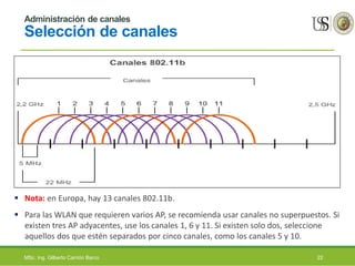 Administración de canales
Selección de canales
 Nota: en Europa, hay 13 canales 802.11b.
 Para las WLAN que requieren varios AP, se recomienda usar canales no superpuestos. Si
existen tres AP adyacentes, use los canales 1, 6 y 11. Si existen solo dos, seleccione
aquellos dos que estén separados por cinco canales, como los canales 5 y 10.
MSc. Ing. Gilberto Carrión Barco 22
 