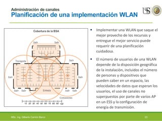 Administración de canales
Planificación de una implementación WLAN
 Implementar una WLAN que saque el
mejor provecho de los recursos y
entregue el mejor servicio puede
requerir de una planificación
cuidadosa.
 El número de usuarios de una WLAN
depende de la disposición geográfica
de la instalación, incluidos el número
de personas y dispositivos que
pueden caber en un espacio, las
velocidades de datos que esperan los
usuarios, el uso de canales no
superpuestos por parte de varios AP
en un ESS y la configuración de
energía de transmisión.
MSc. Ing. Gilberto Carrión Barco 23
 