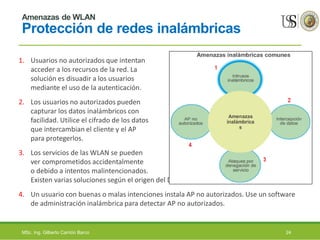 Amenazas de WLAN
Protección de redes inalámbricas
1. Usuarios no autorizados que intentan
acceder a los recursos de la red. La
solución es disuadir a los usuarios
mediante el uso de la autenticación.
2. Los usuarios no autorizados pueden
capturar los datos inalámbricos con
facilidad. Utilice el cifrado de los datos
que intercambian el cliente y el AP
para protegerlos.
3. Los servicios de las WLAN se pueden
ver comprometidos accidentalmente
o debido a intentos malintencionados.
Existen varias soluciones según el origen del DoS.
4. Un usuario con buenas o malas intenciones instala AP no autorizados. Use un software
de administración inalámbrica para detectar AP no autorizados.
MSc. Ing. Gilberto Carrión Barco 24
 