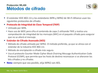 Protección WLAN
Métodos de cifrado
 El estándar IEEE 802.11i y los estándares WPA y WPA2 de Wi-Fi Alliance usan los
siguientes protocolos de cifrado:
 Protocolo de Integridad de Clave Temporal (TKIP)
• Utilizado por WPA.
• Hace uso de WEP, pero cifra el contenido de capa 2 utilizando TKIP, y realiza una
comprobación de integridad de los mensajes (MIC) en el paquete cifrado para asegurar
que no se alteró el mensaje.
 Estándar de Cifrado Avanzado (AES)
• Método de cifrado utilizado por WPA2. El método preferido, ya que se alinea con el
estándar de la industria IEEE 802.11i.
• Método de encriptación o cifrado más seguro.
• Usa el protocolo Counter Mode Cipher Block Chaining Message Authentication Code
Protocol (CCMP), que permite que los hosts de destino reconozcan si se alteraron los
bits cifrados y no cifrados
 Nota: siempre que sea posible, elija WPA2 con AES.
MSc. Ing. Gilberto Carrión Barco 27
 