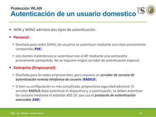 Protección WLAN
Autenticación de un usuario domestico
 WPA y WPA2 admiten dos tipos de autenticación:
 Personal:
• Diseñada para redes SOHO; los usuarios se autentican mediante una clave previamente
compartida (PSK).
• Los clientes inalámbricos se autentican con el AP mediante una contraseña
previamente compartida. No se requiere ningún servidor de autenticación especial.
 Enterprise (Empresarial):
• Diseñada para las redes empresariales, pero requiere un servidor de servicio de
autenticación remota telefónica de usuario (RADIUS).
• Si bien su configuración es más complicada, proporciona seguridad adicional. El
servidor RADIUS debe autenticar el dispositivo y, a continuación, se deben autenticar
los usuarios mediante el estándar 802.1X, que usa el protocolo de autenticación
extensible (EAP).
MSc. Ing. Gilberto Carrión Barco 28
 