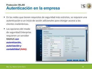 Protección WLAN
Autenticación en la empresa
 En las redes que tienen requisitos de seguridad más estrictos, se requiere una
autenticación o un inicio de sesión adicionales para otorgar acceso a los
clientes inalámbricos.
 Las opciones del modo
de seguridad Enterprise
requieren un servidor
RADIUS con
autenticación,
autorización y
contabilidad (AAA).
MSc. Ing. Gilberto Carrión Barco 29
 