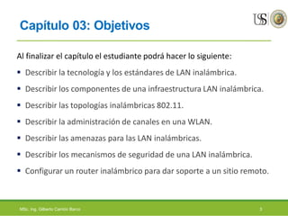 Capítulo 03: Objetivos
Al finalizar el capítulo el estudiante podrá hacer lo siguiente:
 Describir la tecnología y los estándares de LAN inalámbrica.
 Describir los componentes de una infraestructura LAN inalámbrica.
 Describir las topologías inalámbricas 802.11.
 Describir la administración de canales en una WLAN.
 Describir las amenazas para las LAN inalámbricas.
 Describir los mecanismos de seguridad de una LAN inalámbrica.
 Configurar un router inalámbrico para dar soporte a un sitio remoto.
MSc. Ing. Gilberto Carrión Barco 3
 
