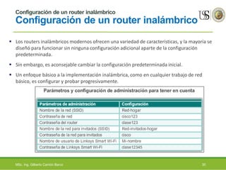Configuración de un router inalámbrico
Configuración de un router inalámbrico
 Los routers inalámbricos modernos ofrecen una variedad de características, y la mayoría se
diseñó para funcionar sin ninguna configuración adicional aparte de la configuración
predeterminada.
 Sin embargo, es aconsejable cambiar la configuración predeterminada inicial.
 Un enfoque básico a la implementación inalámbrica, como en cualquier trabajo de red
básico, es configurar y probar progresivamente.
MSc. Ing. Gilberto Carrión Barco 30
 