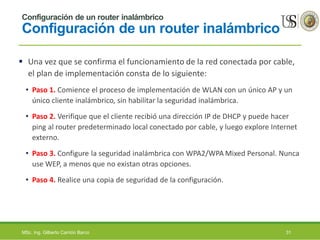 Configuración de un router inalámbrico
Configuración de un router inalámbrico
 Una vez que se confirma el funcionamiento de la red conectada por cable,
el plan de implementación consta de lo siguiente:
• Paso 1. Comience el proceso de implementación de WLAN con un único AP y un
único cliente inalámbrico, sin habilitar la seguridad inalámbrica.
• Paso 2. Verifique que el cliente recibió una dirección IP de DHCP y puede hacer
ping al router predeterminado local conectado por cable, y luego explore Internet
externo.
• Paso 3. Configure la seguridad inalámbrica con WPA2/WPA Mixed Personal. Nunca
use WEP, a menos que no existan otras opciones.
• Paso 4. Realice una copia de seguridad de la configuración.
MSc. Ing. Gilberto Carrión Barco 31
 
