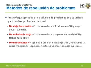 Resolución de problemas
Métodos de resolución de problemas
 Tres enfoques principales de solución de problemas que se utilizan
para resolver problemas de la red:
• De abajo hacia arriba - Comience en la capa 1 del modelo OSI y luego
debe ir subiendo.
• De arriba hacia abajo - Comience en la capa superior del modelo OSI y
trabaje hacia abajo.
• Divide y vencerás – Haga ping al destino. Si los pings fallan, compruebe las
capas inferiores. Si los pings son exitosos, verificar las capas superiores.
MSc. Ing. Gilberto Carrión Barco 32
 