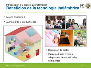 Introducción a la tecnología inalámbrica
Beneficios de la tecnología inalámbrica
 Mayor flexibilidad
 Aumento de la productividad
 Reducción de costes
 Capacidad para crecer y
adaptarse a las necesidades
cambiantes
MSc. Ing. Gilberto Carrión Barco 4
 