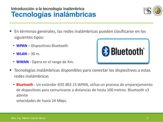 Introducción a la tecnología inalámbrica
Tecnologías inalámbricas
 En términos generales, las redes inalámbricas pueden clasificarse en los
siguientes tipos:
• WPAN – Dispositivos Bluetooth
• WLAN – 30 m.
• WWAN - Opera en el rango de Km.
 Tecnologías inalámbricas disponibles para conectar los dispositivos a estas
redes inalámbricas
• Bluetooth - Un estándar IEEE 802.15 WPAN, utiliza un proceso de emparejamiento
de dispositivos para comunicarse a distancias de hasta 100 metros. Bluetooth v3
admite
velocidades de hasta 24 Mbps.
MSc. Ing. Gilberto Carrión Barco 5
 