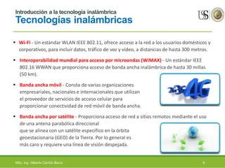 Introducción a la tecnología inalámbrica
Tecnologías inalámbricas
 Wi-Fi - Un estándar WLAN IEEE 802.11, ofrece acceso a la red a los usuarios domésticos y
corporativos, para incluir datos, tráfico de voz y vídeo, a distancias de hasta 300 metros.
 Interoperabilidad mundial para acceso por microondas (WiMAX) - Un estándar IEEE
802.16 WWAN que proporciona acceso de banda ancha inalámbrica de hasta 30 millas
(50 km).
 Banda ancha móvil - Consta de varias organizaciones
empresariales, nacionales e internacionales que utilizan
el proveedor de servicios de acceso celular para
proporcionar conectividad de red móvil de banda ancha.
 Banda ancha por satélite - Proporciona acceso de red a sitios remotos mediante el uso
de una antena parabólica direccional
que se alinea con un satélite especifico en la órbita
geoestacionaria (GEO) de la Tierra. Por lo general es
más caro y requiere una línea de visión despejada.
MSc. Ing. Gilberto Carrión Barco 6
 