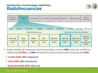 Introducción a la tecnología inalámbrica
Radiofrecuencias
 Existen bandas de frecuencia con licencias libres, como la ISM (industrial, científica y
médica) de 2.4 GHz y la UNII (infraestructura de la información nacional) de 5 GHZ.
• 2,4 GHz (UHF): 802.11b/g/n/ad
• 5 GHz (SHF): 802.11a/n/ac/ad
• Banda de 60 GHz (EHF): 802.11ad
MSc. Ing. Gilberto Carrión Barco 7
 
