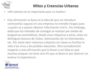 Mitos y Creencias Urbanas
• «Mi sistema no es importante para un hacker»
• Esta afirmación se basa en la idea de que no introducir
contraseñas seguras en una empresa no entraña riesgos pues
«¿quién va a querer obtener información mía?». Sin embargo,
dado que los métodos de contagio se realizan por medio de
programas automáticos, desde unas máquinas a otras, estos no
distinguen buenos de malos, interesantes de no interesantes,
etc. Por tanto abrir sistemas y dejarlos sin claves es facilitar la
vida a los virus y de posibles atacantes. Otra consideración
respecto a esta afirmación que la llevan a ser falsa es que
muchos ataques no tiene otro fin que el destruir por destruir sin
evaluar la importancia.
 