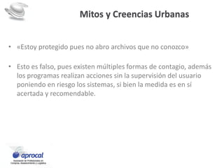 Mitos y Creencias Urbanas
• «Estoy protegido pues no abro archivos que no conozco»
• Esto es falso, pues existen múltiples formas de contagio, además
los programas realizan acciones sin la supervisión del usuario
poniendo en riesgo los sistemas, si bien la medida es en sí
acertada y recomendable.
 