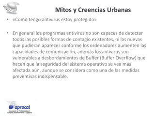 Mitos y Creencias Urbanas
• «Como tengo antivirus estoy protegido»
• En general los programas antivirus no son capaces de detectar
todas las posibles formas de contagio existentes, ni las nuevas
que pudieran aparecer conforme los ordenadores aumenten las
capacidades de comunicación, además los antivirus son
vulnerables a desbordamientos de Buffer (Buffer Overflow) que
hacen que la seguridad del sistema operativo se vea más
afectada aún, aunque se considera como una de las medidas
preventivas indispensable.
 