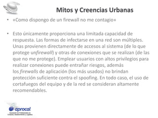 Mitos y Creencias Urbanas
• «Como dispongo de un firewall no me contagio»
• Esto únicamente proporciona una limitada capacidad de
respuesta. Las formas de infectarse en una red son múltiples.
Unas provienen directamente de accesos al sistema (de lo que
protege unfirewall) y otras de conexiones que se realizan (de las
que no me protege). Emplear usuarios con altos privilegios para
realizar conexiones puede entrañar riesgos, además
los firewalls de aplicación (los más usados) no brindan
protección suficiente contra el spoofing. En todo caso, el uso de
cortafuegos del equipo y de la red se consideran altamente
recomendables.
 