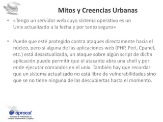 Mitos y Creencias Urbanas
• «Tengo un servidor web cuyo sistema operativo es un
Unix actualizado a la fecha y por tanto seguro»
• Puede que esté protegido contra ataques directamente hacia el
núcleo, pero si alguna de las aplicaciones web (PHP, Perl, Cpanel,
etc.) está desactualizada, un ataque sobre algún script de dicha
aplicación puede permitir que el atacante abra una shell y por
ende ejecutar comandos en el unix. También hay que recordar
que un sistema actualizado no está libre de vulnerabilidades sino
que se no tiene ninguna de las descubiertas hasta el momento.
 