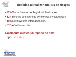 Realidad al realizar análisis de riesgos
• 47,000+ Incidentes de Seguridad Analizados
• 621 Brechas de seguridad confirmadas y estudiadas.
• 19 Contribuyentes Internacionales.
• 6TO Año Consecutivo.
Solamente existen un reporte de este
tipo…(DBIR)
 