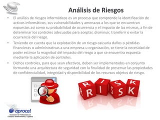Análisis de Riesgos
• El análisis de riesgos informáticos es un proceso que comprende la identificación de
activos informáticos, sus vulnerabilidades y amenazas a los que se encuentran
expuestos así como su probabilidad de ocurrencia y el impacto de las mismas, a fin de
determinar los controles adecuados para aceptar, disminuir, transferir o evitar la
ocurrencia del riesgo.
• Teniendo en cuenta que la explotación de un riesgo causaría daños o pérdidas
financieras o administrativas a una empresa u organización, se tiene la necesidad de
poder estimar la magnitud del impacto del riesgo a que se encuentra expuesta
mediante la aplicación de controles.
• Dichos controles, para que sean efectivos, deben ser implementados en conjunto
formando una arquitectura de seguridad con la finalidad de preservar las propiedades
de confidencialidad, integridad y disponibilidad de los recursos objetos de riesgo.
 
