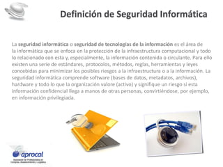 Definición de Seguridad Informática
La seguridad informática o seguridad de tecnologías de la información es el área de
la informática que se enfoca en la protección de la infraestructura computacional y todo
lo relacionado con esta y, especialmente, la información contenida o circulante. Para ello
existen una serie de estándares, protocolos, métodos, reglas, herramientas y leyes
concebidas para minimizar los posibles riesgos a la infraestructura o a la información. La
seguridad informática comprende software (bases de datos, metadatos, archivos),
hardware y todo lo que la organización valore (activo) y signifique un riesgo si esta
información confidencial llega a manos de otras personas, convirtiéndose, por ejemplo,
en información privilegiada.
 