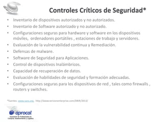 Controles Críticos de Seguridad*
• Inventario de dispositivos autorizados y no autorizados.
• Inventario de Software autorizado y no autorizado.
• Configuraciones seguras para hardware y software en los dispositivos
móviles, ordenadores portátiles , estaciones de trabajo y servidores.
• Evaluación de la vulnerabilidad continua y Remediación.
• Defensas de malware.
• Software de Seguridad para Aplicaciones.
• Control de dispositivos Inalámbricos.
• Capacidad de recuperación de datos.
• Evaluación de habilidades de seguridad y formación adecuadas.
• Configuraciones seguras para los dispositivos de red , tales como firewalls ,
routers y switches.
*fuentes: www.sans.org, http://www.verizonenterprise.com/DBIR/2013/
 