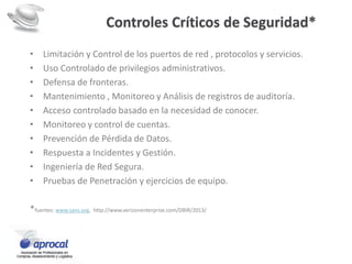 • Limitación y Control de los puertos de red , protocolos y servicios.
• Uso Controlado de privilegios administrativos.
• Defensa de fronteras.
• Mantenimiento , Monitoreo y Análisis de registros de auditoría.
• Acceso controlado basado en la necesidad de conocer.
• Monitoreo y control de cuentas.
• Prevención de Pérdida de Datos.
• Respuesta a Incidentes y Gestión.
• Ingeniería de Red Segura.
• Pruebas de Penetración y ejercicios de equipo.
*fuentes: www.sans.org, http://www.verizonenterprise.com/DBIR/2013/
Controles Críticos de Seguridad*
 
