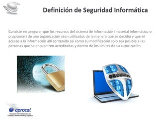Definición de Seguridad Informática
Consiste en asegurar que los recursos del sistema de información (material informático o
programas) de una organización sean utilizados de la manera que se decidió y que el
acceso a la información allí contenida así como su modificación solo sea posible a las
personas que se encuentren acreditadas y dentro de los límites de su autorización.
 