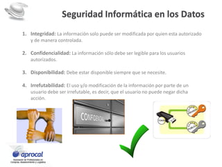 Seguridad Informática en los Datos
1. Integridad: La información solo puede ser modificada por quien esta autorizado
y de manera controlada.
2. Confidencialidad: La información sólo debe ser legible para los usuarios
autorizados.
3. Disponibilidad: Debe estar disponible siempre que se necesite.
4. Irrefutabilidad: El uso y/o modificación de la información por parte de un
usuario debe ser irrefutable, es decir, que el usuario no puede negar dicha
acción.
 