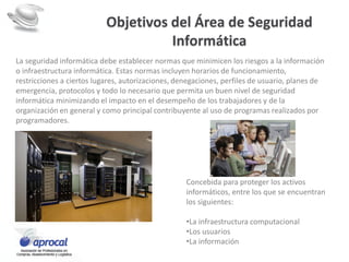 Objetivos del Área de Seguridad
Informática
La seguridad informática debe establecer normas que minimicen los riesgos a la información
o infraestructura informática. Estas normas incluyen horarios de funcionamiento,
restricciones a ciertos lugares, autorizaciones, denegaciones, perfiles de usuario, planes de
emergencia, protocolos y todo lo necesario que permita un buen nivel de seguridad
informática minimizando el impacto en el desempeño de los trabajadores y de la
organización en general y como principal contribuyente al uso de programas realizados por
programadores.
Concebida para proteger los activos
informáticos, entre los que se encuentran
los siguientes:
•La infraestructura computacional
•Los usuarios
•La información
 