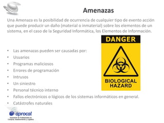 Amenazas
Una Amenaza es la posibilidad de ocurrencia de cualquier tipo de evento acción
que puede producir un daño (material o inmaterial) sobre los elementos de un
sistema, en el caso de la Seguridad Informática, los Elementos de Información.
• Las amenazas pueden ser causadas por:
• Usuarios
• Programas maliciosos
• Errores de programación
• Intrusos
• Un siniestro
• Personal técnico interno
• Fallos electrónicos o lógicos de los sistemas informáticos en general.
• Catástrofes naturales
 