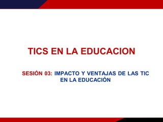 TICS EN LA EDUCACION
SESIÓN 03: IMPACTO Y VENTAJAS DE LAS TIC
EN LA EDUCACIÓN
 