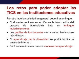 Los retos para poder adoptar las
TICS en las instituciones educativas
Por otro lado la sociedad en general deberá asumir que:
 El docente centrará su acción en la tutorización del
proceso de aprendizaje bajo un enfoque
multidimensional.
 Los perfiles de los docentes van a variar, haciéndose
más difusos.
 El aprendizaje de la diversidad se podrá facilitar a
través de Internet.
 Será necesario crear nuevos modelos de aprendizaje.
 