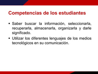 Competencias de los estudiantes
 Saber buscar la información, seleccionarla,
recuperarla, almacenarla, organizarla y darle
significado.
 Utilizar los diferentes lenguajes de los medios
tecnológicos en su comunicación.
 