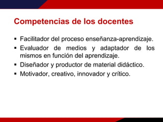 Competencias de los docentes
 Facilitador del proceso enseñanza-aprendizaje.
 Evaluador de medios y adaptador de los
mismos en función del aprendizaje.
 Diseñador y productor de material didáctico.
 Motivador, creativo, innovador y crítico.
 
