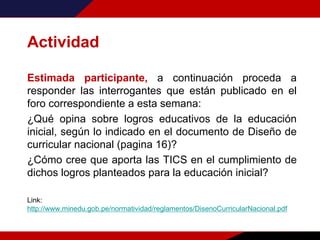 Actividad
Estimada participante, a continuación proceda a
responder las interrogantes que están publicado en el
foro correspondiente a esta semana:
¿Qué opina sobre logros educativos de la educación
inicial, según lo indicado en el documento de Diseño de
curricular nacional (pagina 16)?
¿Cómo cree que aporta las TICS en el cumplimiento de
dichos logros planteados para la educación inicial?
Link:
http://www.minedu.gob.pe/normatividad/reglamentos/DisenoCurricularNacional.pdf
 