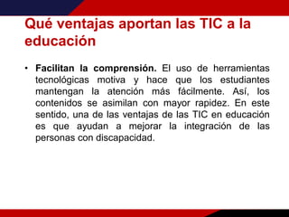 Qué ventajas aportan las TIC a la
educación
• Facilitan la comprensión. El uso de herramientas
tecnológicas motiva y hace que los estudiantes
mantengan la atención más fácilmente. Así, los
contenidos se asimilan con mayor rapidez. En este
sentido, una de las ventajas de las TIC en educación
es que ayudan a mejorar la integración de las
personas con discapacidad.
 
