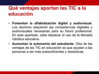 Qué ventajas aportan las TIC a la
educación
• Fomentan la alfabetización digital y audiovisual.
Los alumnos adquieren las competencias digitales y
audiovisuales necesarias para su futuro profesional.
En este apartado, cabe destacar el uso de la llamada
robótica educativa.
• Aumentan la autonomía del estudiante. Otra de las
ventajas de las TIC en educación es que ayudan a las
personas a ser más autosuficientes y resolutivas.
 