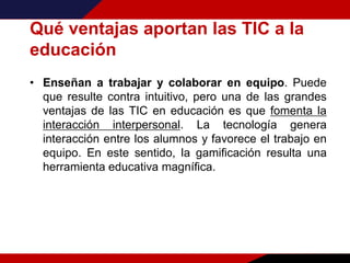 Qué ventajas aportan las TIC a la
educación
• Enseñan a trabajar y colaborar en equipo. Puede
que resulte contra intuitivo, pero una de las grandes
ventajas de las TIC en educación es que fomenta la
interacción interpersonal. La tecnología genera
interacción entre los alumnos y favorece el trabajo en
equipo. En este sentido, la gamificación resulta una
herramienta educativa magnífica.
 