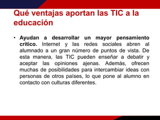 Qué ventajas aportan las TIC a la
educación
• Ayudan a desarrollar un mayor pensamiento
crítico. Internet y las redes sociales abren al
alumnado a un gran número de puntos de vista. De
esta manera, las TIC pueden enseñar a debatir y
aceptar las opiniones ajenas. Además, ofrecen
muchas de posibilidades para intercambiar ideas con
personas de otros países, lo que pone al alumno en
contacto con culturas diferentes.
 