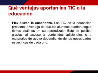 Qué ventajas aportan las TIC a la
educación
• Flexibilizan la enseñanza. Las TIC en la educación
presenta la ventaja de que los alumnos pueden seguir
ritmos distintos en su aprendizaje. Esto es posible
gracias al acceso a contenidos adicionales o a
materiales de apoyo dependiendo de las necesidades
específicas de cada uno.
 