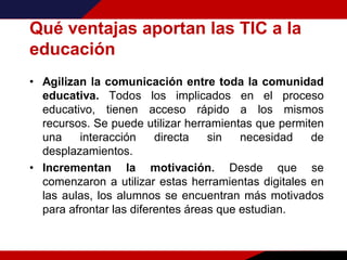 Qué ventajas aportan las TIC a la
educación
• Agilizan la comunicación entre toda la comunidad
educativa. Todos los implicados en el proceso
educativo, tienen acceso rápido a los mismos
recursos. Se puede utilizar herramientas que permiten
una interacción directa sin necesidad de
desplazamientos.
• Incrementan la motivación. Desde que se
comenzaron a utilizar estas herramientas digitales en
las aulas, los alumnos se encuentran más motivados
para afrontar las diferentes áreas que estudian.
 