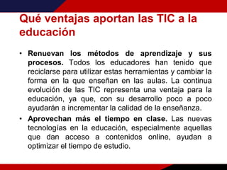 Qué ventajas aportan las TIC a la
educación
• Renuevan los métodos de aprendizaje y sus
procesos. Todos los educadores han tenido que
reciclarse para utilizar estas herramientas y cambiar la
forma en la que enseñan en las aulas. La continua
evolución de las TIC representa una ventaja para la
educación, ya que, con su desarrollo poco a poco
ayudarán a incrementar la calidad de la enseñanza.
• Aprovechan más el tiempo en clase. Las nuevas
tecnologías en la educación, especialmente aquellas
que dan acceso a contenidos online, ayudan a
optimizar el tiempo de estudio.
 