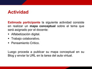 Actividad
Estimada participante la siguiente actividad consiste
en realizar un mapa conceptual sobre el tema que
será asignado por el docente:
 Alfabetización digital.
 Trabajo colaborativo.
 Pensamiento Critico.
Luego proceda a publicar su mapa conceptual en su
Blog y enviar la URL en la tarea del aula virtual.
 