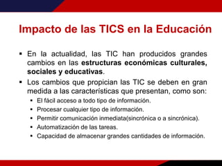 Impacto de las TICS en la Educación
 En la actualidad, las TIC han producidos grandes
cambios en las estructuras económicas culturales,
sociales y educativas.
 Los cambios que propician las TIC se deben en gran
medida a las características que presentan, como son:
 El fácil acceso a todo tipo de información.
 Procesar cualquier tipo de información.
 Permitir comunicación inmediata(sincrónica o a sincrónica).
 Automatización de las tareas.
 Capacidad de almacenar grandes cantidades de información.
 