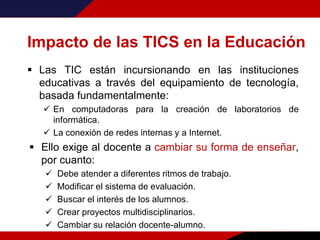 Impacto de las TICS en la Educación
 Las TIC están incursionando en las instituciones
educativas a través del equipamiento de tecnología,
basada fundamentalmente:
 En computadoras para la creación de laboratorios de
informática.
 La conexión de redes internas y a Internet.
 Ello exige al docente a cambiar su forma de enseñar,
por cuanto:
 Debe atender a diferentes ritmos de trabajo.
 Modificar el sistema de evaluación.
 Buscar el interés de los alumnos.
 Crear proyectos multidisciplinarios.
 Cambiar su relación docente-alumno.
 