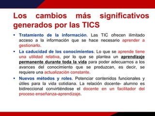 Los cambios más significativos
generados por las TICS
 Tratamiento de la información. Las TIC ofrecen ilimitado
acceso a la información que se hace necesario aprender a
gestionarlo.
 La caducidad de los conocimientos. Lo que se aprende tiene
una utilidad relativa, por lo que se plantea un aprendizaje
permanente durante toda la vida para poder adecuarnos a los
avances del conocimiento que se produzcan, es decir, se
requiere una actualización constante.
 Nuevos métodos y roles. Potenciar contenidos funcionales y
útiles para la vida cotidiana. La relación docente- alumno es
bidireccional convirtiéndose el docente en un facilitador del
proceso enseñanza-aprendizaje.
 