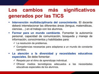 Los cambios más significativos
generados por las TICS
 Intervención multidisciplinaria del conocimiento. El docente
deberá interrelacionar las diferentes áreas (lengua, matemáticas,
ciencias…) en el trabajo con los alumnos.
 Formar para un mundo cambiante. Fomentar la autonomía
personal, capacidad de comunicación, búsqueda y manejo de
información, conocimientos y habilidades para:
 La resolución de problemas.
 Competencias necesarias para adaptarse a un mundo de constante
cambios.
 La atención a la diversidad y necesidades educativas
especiales. Se debe fomentar:
 Respeto por el ritmo de aprendizaje individual.
 Ofrecer medios tecnológicos adecuados a las necesidades
educativas especiales de los alumnos.
 