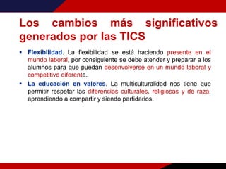 Los cambios más significativos
generados por las TICS
 Flexibilidad. La flexibilidad se está haciendo presente en el
mundo laboral, por consiguiente se debe atender y preparar a los
alumnos para que puedan desenvolverse en un mundo laboral y
competitivo diferente.
 La educación en valores. La multiculturalidad nos tiene que
permitir respetar las diferencias culturales, religiosas y de raza,
aprendiendo a compartir y siendo partidarios.
 