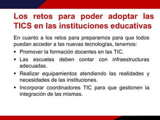 Los retos para poder adoptar las
TICS en las instituciones educativas
En cuanto a los retos para prepararnos para que todos
puedan acceder a las nuevas tecnologías, tenemos:
 Promover la formación docentes en las TIC.
 Las escuelas deben contar con infraestructuras
adecuadas.
 Realizar equipamientos atendiendo las realidades y
necesidades de las instituciones.
 Incorporar coordinadores TIC para que gestionen la
integración de las mismas.
 
