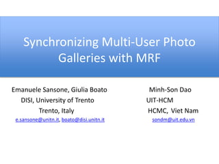 Synchronizing Multi-User Photo 
Galleries with MRF 
Emanuele Sansone, Giulia Boato Minh-Son Dao 
DISI, University of Trento UIT-HCM 
Trento, Italy HCMC, Viet Nam 
e.sansone@unitn.it, boato@disi.unitn.it sondm@uit.edu.vn 
 